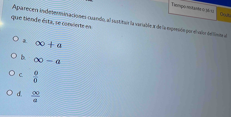 Tiempo restante 0:36:12 Oculta
Aparecen indeterminaciones cuando, al sustituir la variable x de la expresión por el valor del límite al
que tiende ésta, se convierte en:
a. ∈fty +a
b. ∈fty -a
C.  0/0 
d.  ∈fty /a 