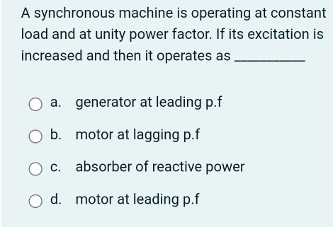 A synchronous machine is operating at constant
load and at unity power factor. If its excitation is
increased and then it operates as_
a. generator at leading p. f
b. motor at lagging p.f
c. absorber of reactive power
d. motor at leading p.f