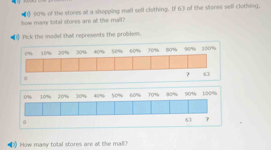 ead th
90% of the stores at a shopping mall sell clothing. If 63 of the stores sell clothing, 
how many total stores are at the mall? 
Pick the model that represents the problem.
0
0% 10% 20% 30% 40% 50% 60% 70% 80% 90% 100%
0
63 ? 
How many total stores are at the mall?