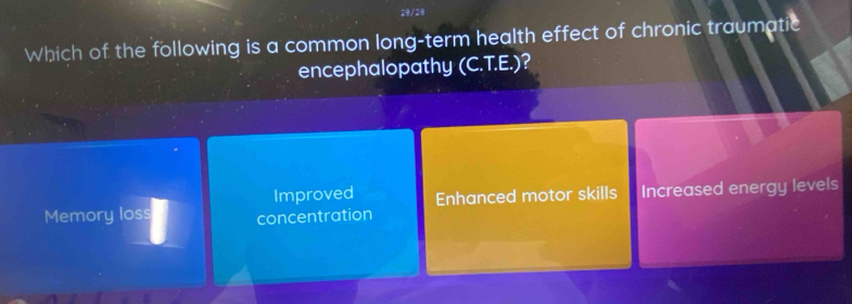 28/28
Which of the following is a common long-term health effect of chronic traumatic
encephalopathy (C.T.E.)?
Improved
Memory loss concentration Enhanced motor skills Increased energy levels