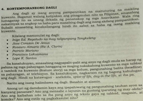 KONTEMPORANEONG DAGLI 
Ang dagli ay isang anyong pampanitikan na maituturing na maikling 
kuwento. Bagamat walang katiyakan ang pinagmulan nito sa Pilipinas, sinasabing 
lumaganap ito sa unang dekada ng pananakop ng mga Amerikano. Wala ring 
nakatitiyak sa angkop na haba para masabing dagli ang isang akdang pampanitikan. 
Subalit sinasabing kinakailangang hindi ito aabot sa haba ng isang maikling 
kuwento. 
Kilalang manunulat ng dagli: 
Inigo Ed. Regalado na may talipanpang Tengkeleng 
Jose Corazon De Jesus 
Rosauro Almario (Ric A. Clarin) 
Patricio Mariano 
Françisço Laksamana 
Lope K. Santos 
Sa kasalukuyan, sinasabing nagpapalit-palit ang anyo ng dagli mula sa harap ng 
pahina ng mga pahayagan hanggang sa maging nakakahong kuwento sa mga tabloid 
o tambok na kuwento (feature story) sa mga kolum, pangunahing balita (headline) 
sa pahayagan, at telebisyon. Sa kasalukuyan, nagkaroon na ng bagong kahulugan 
ang dagli. Hindi na katawagan - anekdota, spice-of-life, day-in-the-life, at iba pa. 
Narito ang isang halimbawa ng dagli. Basahin at alamin. 
Anong uri ng damdamin kaya ang ipapahiwatig ng pangunahing tauhan ayon sa 
kanyang pananaw? Ano ang mensahe o layunin na gustong iparating ng may-akda? 
Ano ang kaibahan nito sa iba pang anyo ng teksto gaya ng tabloid, magasin, at 
komiks? Ano ang estilo ng pagkakasulat nito?