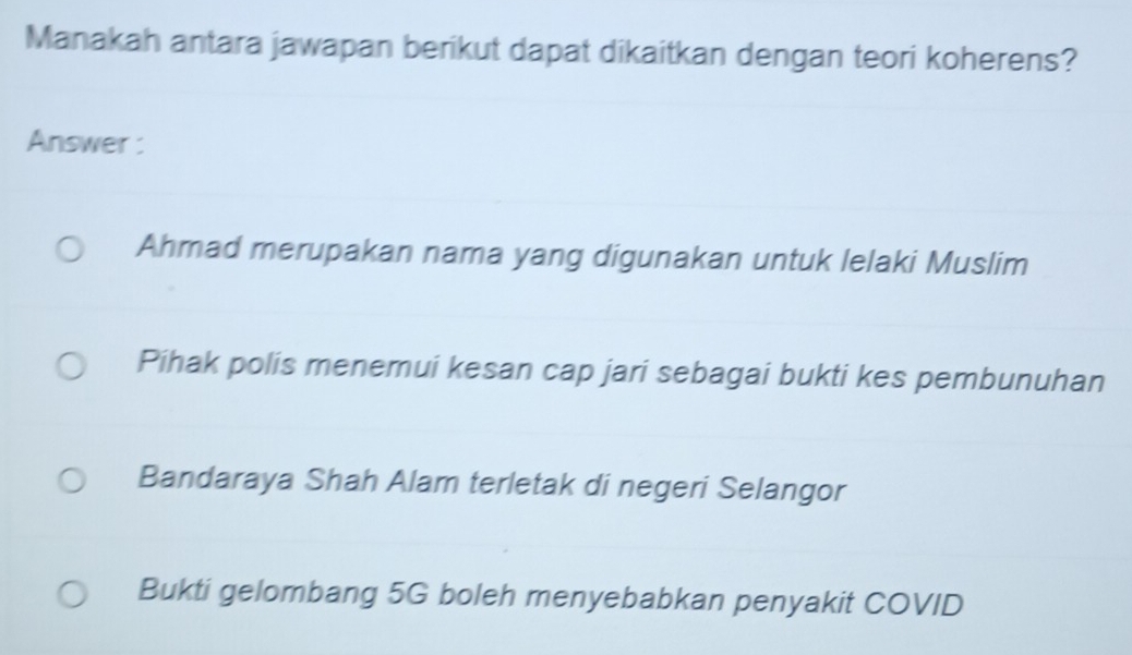 Manakah antara jawapan berikut dapat dikaitkan dengan teori koherens?
Answer :
Ahmad merupakan nama yang digunakan untuk lelaki Muslim
Pihak polis menemui kesan cap jari sebagai bukti kes pembunuhan
Bandaraya Shah Alam terletak di negeri Selangor
Bukti gelombang 5G boleh menyebabkan penyakit COVID