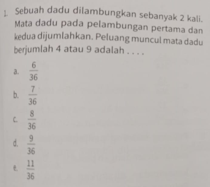 Sebuah dadu dilambungkan sebanyak 2 kali.
Mata dadu pada pelambungan pertama dan
kedua dijumlahkan. Peluang muncul mata dadu
berjumlah 4 atau 9 adalah . . . .
a.  6/36 
b.  7/36 
C.  8/36 
d.  9/36 
e.  11/36 