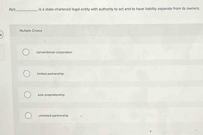 A(n) _is a state-chartered legal entity with authority to act and to have liability separate from its owners.
Multiple Choice
6
conventional corporation
limited partnership
sole proprietorship
unlimited partnership