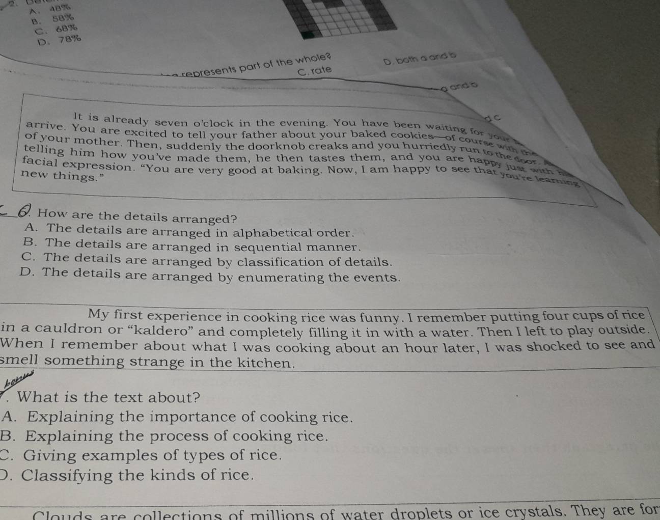 A、 4B%
B. 58%
C. 68%
D、 78%
C. rate D. both a and b
represents part of the whole
and b
dc
It is already seven o'clock in the evening. You have been waiting for your
arrive. You are excited to tell your father about your baked cookies--of course with t
of your mother. Then, suddenly the doorknob creaks and you hurriedly run to the coor. I
telling him how you've made them, he then tastes them, and you are happy jus wit be
facial expression. “You are very good at baking. Now, I am happy to see that you're learing
new things.”
How are the details arranged?
A. The details are arranged in alphabetical order.
B. The details are arranged in sequential manner.
C. The details are arranged by classification of details.
D. The details are arranged by enumerating the events.
My first experience in cooking rice was funny. I remember putting four cups of rice
in a cauldron or “kaldero” and completely filling it in with a water. Then I left to play outside.
When I remember about what I was cooking about an hour later, I was shocked to see and
smell something strange in the kitchen.
. What is the text about?
A. Explaining the importance of cooking rice.
B. Explaining the process of cooking rice.
C. Giving examples of types of rice.
D. Classifying the kinds of rice.
Clouds are collections of millions of water droplets or ice crystals. They are for