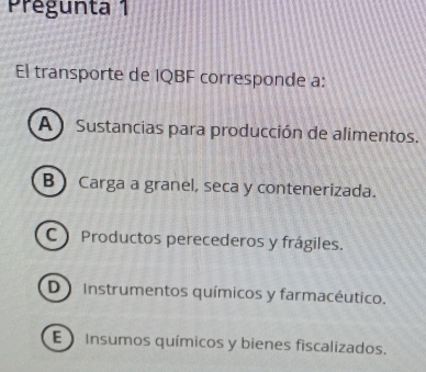 Prégunta 1
El transporte de IQBF corresponde a:
A ) Sustancias para producción de alimentos.
B Carga a granel, seca y contenerizada.
C Productos perecederos y frágiles.
D Instrumentos químicos y farmacéutico.
E Insumos químicos y bienes fiscalizados.