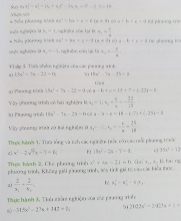 Suy ra x_1^(2+x_1^2=(x_1)+x_2)^2-2x_1x_2=3^2-2,3=10
Nhận xét
=   Nếu phương trình ax^2+bx+c=0(a!= 0) có a+b+c=0 thì phương trìn
một nghiệm là x_1=1 ,  nghiệm còn lại là x_1= 0/8 .
Nếu phương trình ax^2+bx+c=0(a!= 0) có a-b+c=0 thi phương trìn
một nghiệm là x_1=-1 nghiệm còn lại là x_1=- 0/a .
VTợ 3 Tính nhằm nghiệm của các phương trình:
a) 15x^2+7x-22=0 b 18x^2-7x-25=0.
Giải
a) Phương trình 15x^2+7x-22=0 có a+b+c=15+7+(-22)=0.
Vậy phương trình có hai nghiệm là x_1=1;x_2= c/a =- 22/15 .
b) Phương trinh 18x^2-7x-25=0 eó a-b+c=18-(-7)+(-25)=0.
Vậy phương trình có hai nghiệm là x_1=-1;x_2=- c/a = 25/18 .
Thực hành 1. Tính tổng và tích các nghiệm (nếu có) của mỗi phương trình:
a) x^2-2sqrt(7)x+7=0; b) 15x^2-2x-7=0; c) 35x^2-12
Thực hành 2. Cho phương trình x^2+4x-21=0. Gọi x_1,x_2 là hai ng
phương trình. Không giải phương trình, hãy tính giá trị của các biểu thức:
a) frac 2x_1+frac 2x_2;
b) x_1^(2+x_2^2-x_1)x_2,
Thực hành 3. Tính nhầm nghiệm của các phương trình:
a) -315x^2-27x+342=0
b) 2022x^2+2023x+1=