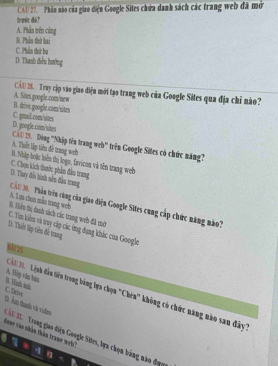 CAU 27. Phân nào của giao diện Google Sites chứa danh sách các trang web đã mở
trước đó?
A. Phần trên cùng
B. Phần thứ hai
C. Phần thứ ba
D. Thanh điều hướng
CÂU 28. Truy cập vào giao diện mới tạo trang web của Google Sites qua địa chỉ nào?
A. Sites.google.com/new
B. drive.google.com/sites
C. gmail.com/sites
D. google.com/sites
CầU 29. Dòng "Nhập tên trang web" trên Google Sites có chức năng?
A. Thiết lập tiêu đề trang web
B. Nhập hoặc hiển thị logo, favicon và tên trang web
C. Chọn kích thước phần đầu trang
D. Thay đổi hình nền đầu trang
A. Lựa chọn mẫu trang web
Câu 30. Phần trên cùng của giao diện Google Sites cung cấp chức năng nào?
B. Hiện thị danh sách các trang web đã mở
C. Tìm kiếm và truy cập các ứng dụng khác của Google
D. Thiết lập tiêu đễ trang
BảI 25
A. Hộp văn bản
B. Hình ảnh
C. Drive
u 31. Lệnh đầu tiên trong bảng lựa chọn "Chèn" không có chức năng nào sau đây
D. Âm thanh và video
dung vào nhần thân trang weh''
Ấ u 32. Trong giao diện Google Sites, lựa chọn bảng nào đưc
a
a