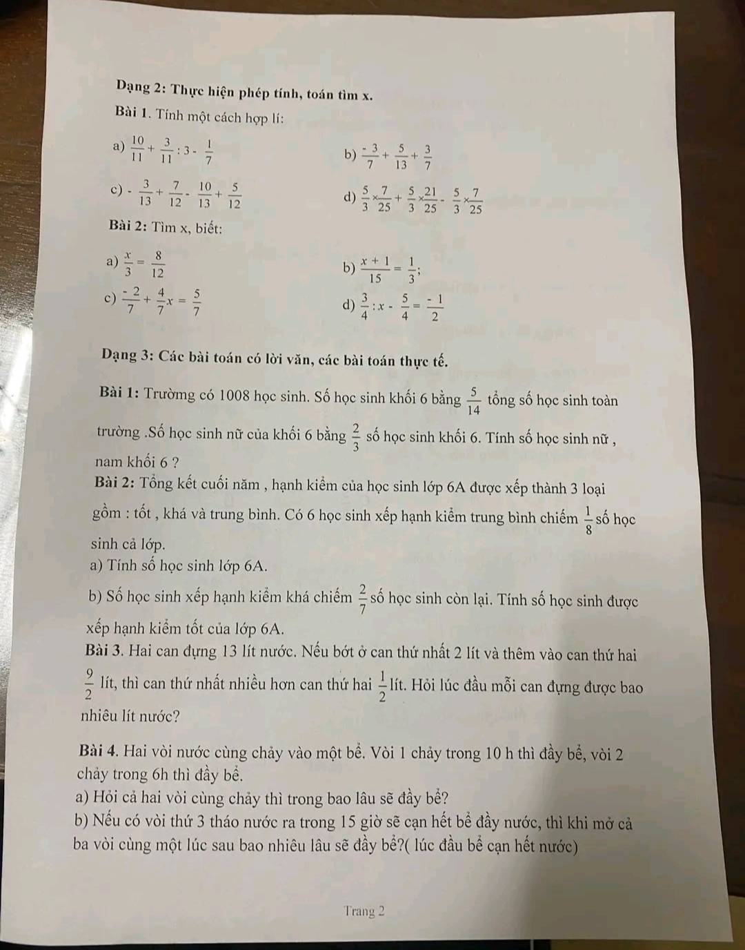 Dạng 2: Thực hiện phép tính, toán tìm x.
Bài 1. Tính một cách hợp lí:
a)  10/11 + 3/11 :3- 1/7 
b)  (-3)/7 + 5/13 + 3/7 
c) - 3/13 + 7/12 - 10/13 + 5/12 
d)  5/3 *  7/25 + 5/3 *  21/25 - 5/3 *  7/25 
Bài 2: Tìm x, biết:
a)  x/3 = 8/12 
b)  (x+1)/15 = 1/3 ;
c)  (-2)/7 + 4/7 x= 5/7 
d)  3/4 :x- 5/4 = (-1)/2 
Dạng 3: Các bài toán có lời văn, các bài toán thực tế.
Bài 1: Trườmg có 1008 học sinh. Số học sinh khối 6 bằng  5/14  tổng số học sinh toàn
trường .Số học sinh nữ của khối 6 bằng  2/3  số học sinh khối 6. Tính số học sinh nữ ,
nam khối 6 ?
Bài 2: Tổng kết cuối năm , hạnh kiểm của học sinh lớp 6A được xếp thành 3 loại
gồm : tốt , khá và trung bình. Có 6 học sinh xếp hạnh kiểm trung bình chiếm  1/8  số học
sinh cả lớp.
a) Tính số học sinh lớp 6A.
b) Số học sinh xếp hạnh kiểm khá chiếm  2/7  số học sinh còn lại. Tính số học sinh được
xếp hạnh kiểm tốt của lớp 6A.
Bài 3. Hai can đựng 13 lít nước. Nếu bớt ở can thứ nhất 2 lít và thêm vào can thứ hai
 9/2  lít, thì can thứ nhất nhiều hơn can thứ hai  1/2  lít. Hỏi lúc đầu mỗi can đựng được bao
nhiêu lít nước?
Bài 4. Hai vòi nước cùng chảy vào một bể. Vòi 1 chảy trong 10 h thì đầy bể, vòi 2
chảy trong 6h thì đầy bề.
a) Hỏi cả hai vòi cùng chảy thì trong bao lâu sẽ đầy bể?
b) Nếu có vòi thứ 3 tháo nước ra trong 15 giờ sẽ cạn hết bể đầy nước, thì khi mở cả
ba vòi cùng một lúc sau bao nhiêu lâu sẽ đầy bể?( lúc đầu bể cạn hết nước)
Trang 2