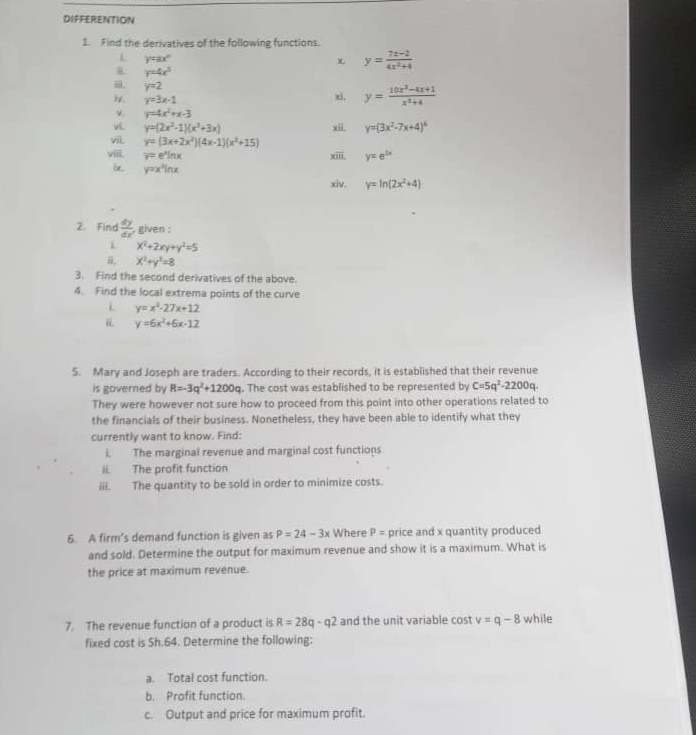 DIFFERENTION
1. Find the derivatives of the following functions.
L y=ax^n
x y= (7x-2)/4x^2+4 
R y=4x^3
, y=2
iv. y=3x-1 xi, y= (10x^2-4x+1)/x^2+4 
v. y=4x^2+x-3
vi. y=(2x^2-1)(x^2+3x) xii. y=(3x^2-7x+4)^6
vii. y=(3x+2x^2)(4x-1)(x^2+15)
viiii. y=e^xln x xiii. y=e^(2x)
y=x^2ln x
xiv. y=ln (2x^2+4)
2. Find  dy/dx  given :
x^2+2xy+y^2=5
x^2+y^2=8
3. Find the second derivatives of the above.
4. Find the local extrema points of the curve
i y=x^2-27x+12
ii. y=6x^2+6x-12
5. Mary and Joseph are traders. According to their records, it is established that their revenue
is governed by R=-3q^2+1200q. The cost was established to be represented by C=5q^2-2200q.
They were however not sure how to proceed from this point into other operations related to
the financials of their business. Nonetheless, they have been able to identify what they
currently want to know. Find:
i, The marginal revenue and marginal cost functions
ii. The profit function
iii. The quantity to be sold in order to minimize costs.
6. A firm’s demand function is given as P=24-3x Where P= price and x quantity produced
and sold. Determine the output for maximum revenue and show it is a maximum. What is
the price at maximum revenue.
7. The revenue function of a product is R=28q-q2 and the unit variable cost v=q-8 while
fixed cost is Sh.64. Determine the following:
a. Total cost function.
b. Profit function.
c. Output and price for maximum profit.