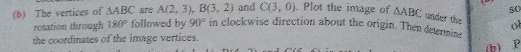 so 
(b) The vertices of △ ABC are A(2,3), B(3,2) and C(3,0). Plot the image of △ ABC under the 
ol 
rotation through 180° followed by 90° in clockwise direction about the origin. Then determine 
the coordinates of the image vertices. 
(b) P