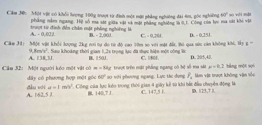 Một vật có khối lượng 100g trượt từ đỉnh một mặt phẳng nghiêng đài 4m, góc nghiêng 60° so với mặt
phẳng nằm ngang. Hệ số ma sát giữa vật và mặt phẳng nghiêng là 0,1. Công của lực ma sát khi vật
trượt từ đỉnh đến chân mặt phẳng nghiêng là
A. - 0,02J. B. - 2,00J. C. - 0,20J. D. - 0,25J.
Câu 31: Một vật khối lượng 2kg rơi tự do từ độ cao 10m so với mặt đất. Bỏ qua sức cản không khí, lấy g=
8m/s^2. Sau khoảng thời gian 1,2s trọng lực đã thực hiện một công là:
A. 138,3J. B. 150J. C. 180J. D. 205,4J.
Câu 32: Một người kéo một vật có m=8kg trượt trên mặt phẳng ngang có hệ số ma sát mu =0,2 bằng một sợi
dây có phương hợp một góc 60° so với phương ngang. Lực tác dụng overline F_x làm vật trượt không vận tốc
đầu với a=1m/s^2. Công của lực kéo trong thời gian 4 giây kể từ khi bắt đầu chuyển động là
A. 162, 5 J. B. 140, 7 J. C. 147, 5 J. D. 125, 7 J.