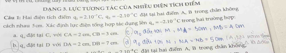 Về Vị th củ, chúng day nhấu
DẠNG 3. lực tươnG tác Của nhiều điệN tích điểm
Câu 1: Hai điện tích điểm q_1=2.10^(-7)C, q_2=-2.10^(-7)C đặt tại hai điểm A, B trong chân không
cách nhau 5cm. Xác định lực điện tổng hợp tác dụng lên q_o=-2.10^(-7)C trong hai trường hợp:
a. q_o đặt tại C, với CA=2cm, CB=3cm.
b. q_o đặt tại D với DA=2cm, DB=7cm.
-210^(-8)C đặt tại hai điểm A, B trong chân không,