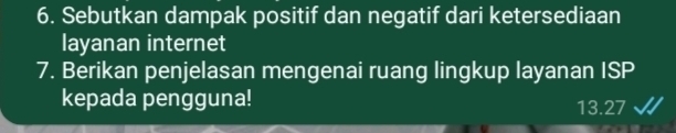 Sebutkan dampak positif dan negatif dari ketersediaan 
layanan internet 
7. Berikan penjelasan mengenai ruang lingkup layanan ISP 
kepada pengguna! 13.27