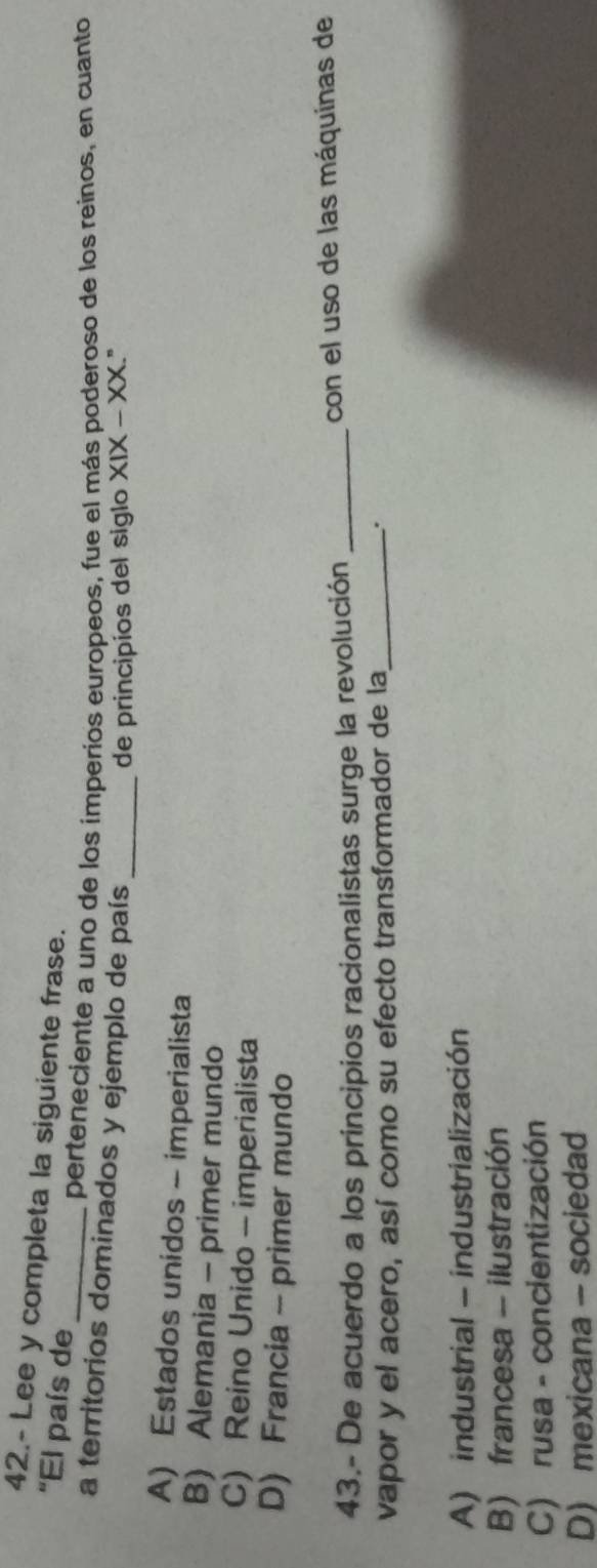 42.- Lee y completa la siguiente frase.
'El país de
_perteneciente a uno de los imperíos europeos, fue el más poderoso de los reinos, en cuanto
a territorios dominados y ejemplo de país
_de principios del siglo XIX-XX
A) Estados unidos - imperialista
B) Alemania - primer mundo
C) Reino Unido - imperialista
D) Francia - primer mundo
43.- De acuerdo a los principios racionalistas surge la revolución _con el uso de las máquinas de
vapor y el acero, así como su efecto transformador de la_ .
A) industrial - industrialización
B) francesa - ilustración
C) rusa - concientización
D) mexicana - sociedad