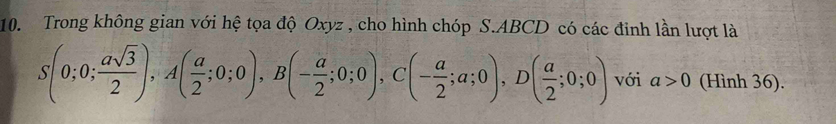 Trong không gian với hệ tọa độ Oxyz , cho hình chóp S. ABCD có các đỉnh lần lượt là
S(0;0; asqrt(3)/2 ), A( a/2 ;0;0), B(- a/2 ;0;0), C(- a/2 ;a;0), D( a/2 ;0;0) với a>0 (Hình 36).