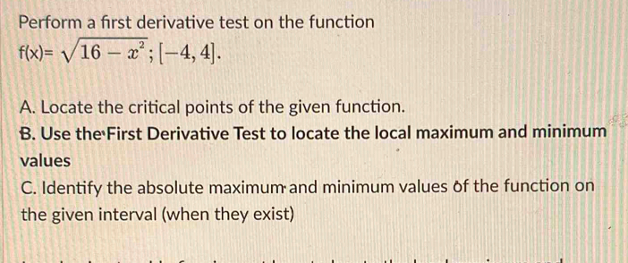 Perform a frst derivative test on the function
f(x)=sqrt(16-x^2); [-4,4]. 
A. Locate the critical points of the given function. 
B. Use the First Derivative Test to locate the local maximum and minimum 
values 
C. Identify the absolute maximum and minimum values of the function on 
the given interval (when they exist)