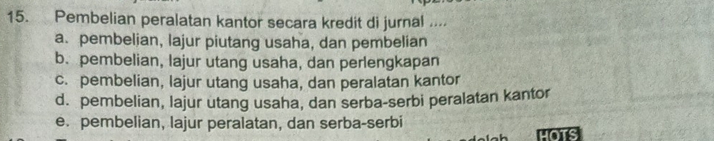 Pembelian peralatan kantor secara kredit di jurnal ....
a. pembelian, lajur piutang usaha, dan pembelian
b. pembelian, lajur utang usaha, dan perlengkapan
c. pembelian, lajur utang usaha, dan peralatan kantor
d. pembelian, lajur utang usaha, dan serba-serbi peralatan kantor
e. pembelian, lajur peralatan, dan serba-serbi
HOTS