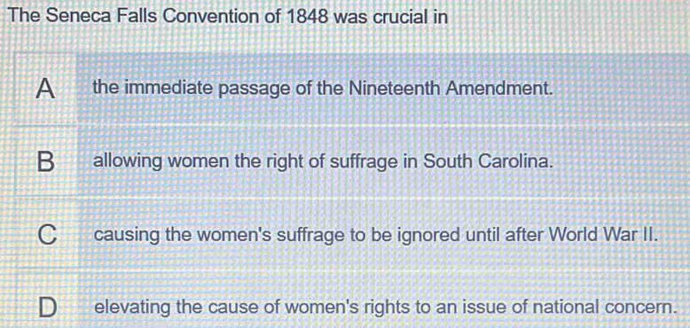 The Seneca Falls Convention of 1848 was crucial in
A the immediate passage of the Nineteenth Amendment.
B allowing women the right of suffrage in South Carolina.
C causing the women's suffrage to be ignored until after World War II.
D_ elevating the cause of women's rights to an issue of national concern.