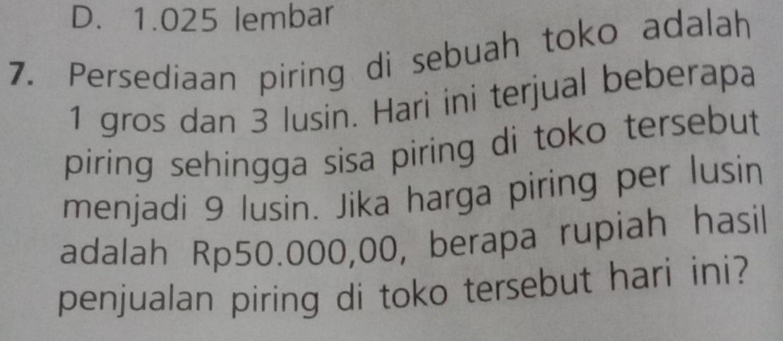 D. 1.025 lembar
7. Persediaan piring di sebuah toko adalah
1 gros dan 3 lusin. Hari ini terjual beberapa
piring sehingga sisa piring di toko tersebut 
menjadi 9 lusin. Jika harga piring per lusin
adalah Rp50.000,00, berapa rupiah hasil
penjualan piring di toko tersebut hari ini?