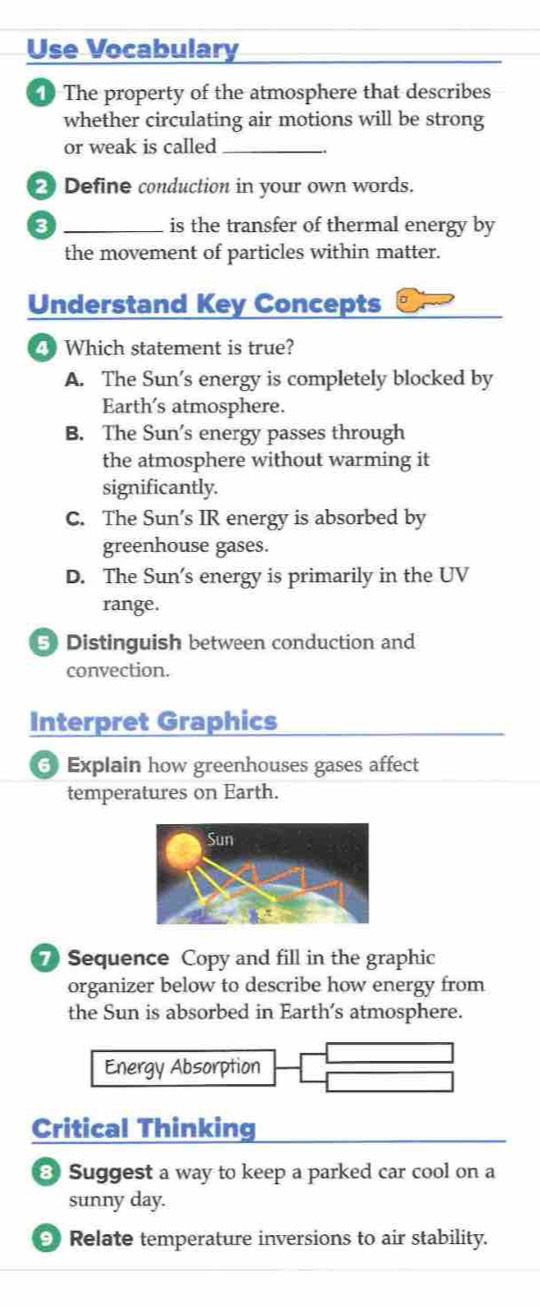 Use Vocabulary
The property of the atmosphere that describes
whether circulating air motions will be strong
or weak is called_
2 Define conduction in your own words.
_is the transfer of thermal energy by
the movement of particles within matter.
Understand Key Concepts
4 Which statement is true?
A. The Sun’s energy is completely blocked by
Earth's atmosphere.
B. The Sun's energy passes through
the atmosphere without warming it
significantly.
C. The Sun’s IR energy is absorbed by
greenhouse gases.
D. The Sun's energy is primarily in the UV
range.
5 Distinguish between conduction and
convection.
Interpret Graphics
Explain how greenhouses gases affect
temperatures on Earth.
7 Sequence Copy and fill in the graphic
organizer below to describe how energy from
the Sun is absorbed in Earth’s atmosphere.
Energy Absorption
Critical Thinking
3 Suggest a way to keep a parked car cool on a
sunny day.
Relate temperature inversions to air stability.