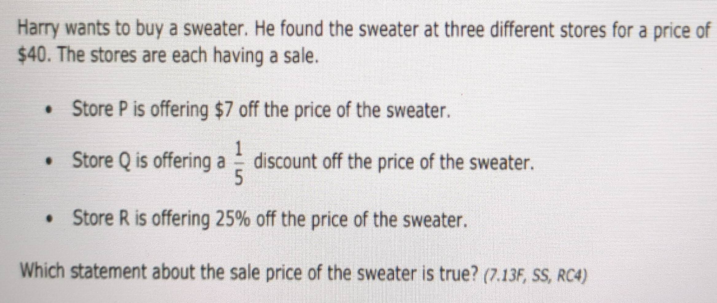 Harry wants to buy a sweater. He found the sweater at three different stores for a price of
$40. The stores are each having a sale. 
Store P is offering $7 off the price of the sweater. 
Store Q is offering a  1/5  discount off the price of the sweater. 
Store R is offering 25% off the price of the sweater. 
Which statement about the sale price of the sweater is true? (7.13F, SS, RC4)