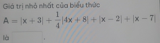 Giá trị nhỏ nhất của biểu thức
A=|x+3|+ 1/4 |4x+8|+|x-2|+|x-7|
là x_1+x_2= □ /□  