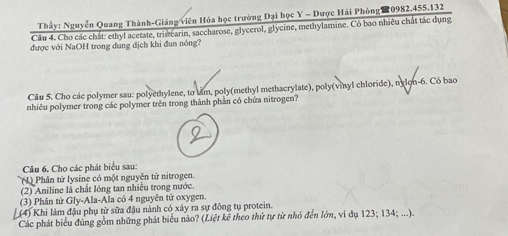 Thầy: Nguyễn Quang Thành-Giảng viên Hóa học trường Đại học Y - Dược Hải Phòng 0982.455.132 
Câu 4. Cho các chất: ethyl acetate, tristearin, saccharose, glycerol, glycine, methylamine. Có bao nhiêu chất tác dụng 
được với NaOH trong dung dịch khi đun nóng? 
Câu 5. Cho các polymer sau: polyethylene, tơ tảm, poly(methyl methacrylate), poly(vinyl chloride), nylon- 6. Có bao 
nhiêu polymer trong các polymer trên trong thành phần có chứa nitrogen? 
Câu 6. Cho các phát biểu sau: 
( 1) Phân tử lysine có một nguyên tử nitrogen. 
(2) Aniline là chất lỏng tan nhiều trong nước. 
(3) Phân tử Gly-Ala-Ala có 4 nguyên tử oxygen. 
(4) Khi làm đậu phụ từ sữa đậu nành có xảy ra sự đồng tụ protein. 
Các phát biểu đúng gồm những phát biểu nào? (Liệt kê theo thứ tự từ nhỏ đến lớn, ví dụ 123; 134; ...).