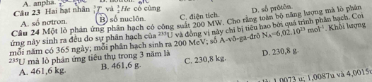 A. anpha.
Câu 23 Hai hạt nhân 'T và  3/2  He cỏ cùng
A. số notron. B) số nuclôn. C. điện tích. D. số prôtôn.
Câu 24 Một lò phản ứng phân hạch có công suất 200 MW. Cho rằng toàn bộ năng lượng mà lò phản
ứng này sinh ra đều do sự phân hạch của 235L3 và đồng vị này chỉ bị tiêu hao bởi quá trình phân hạch. Coi
mỗi năm có 365 ngày; mỗi phân hạch sinh ra 200 McV; số A-võ-ga-đrõ N_A=6,02.10^(23)mol^(-1). Khối lượng
235U mà lò phản ứng tiêu thụ trong 3 năm là D. 230,8 g.
A. 461,6 kg. B. 461,6 g. C. 230,8 kg.
: 1 , 7 v à 4 ,00 15