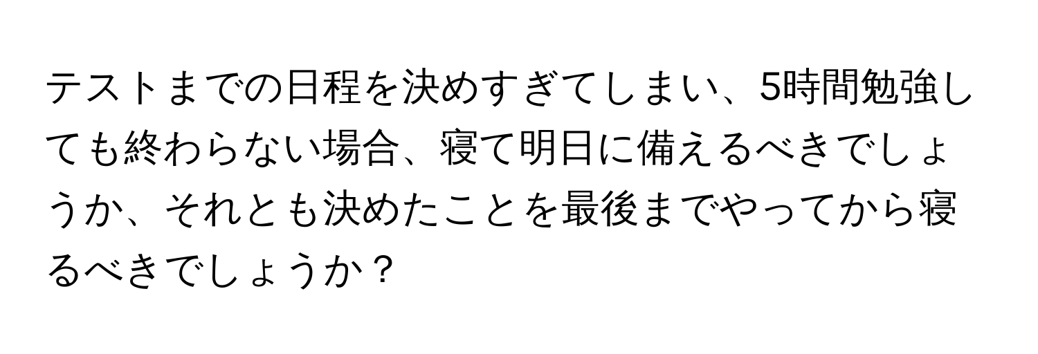 テストまでの日程を決めすぎてしまい、5時間勉強しても終わらない場合、寝て明日に備えるべきでしょうか、それとも決めたことを最後までやってから寝るべきでしょうか？