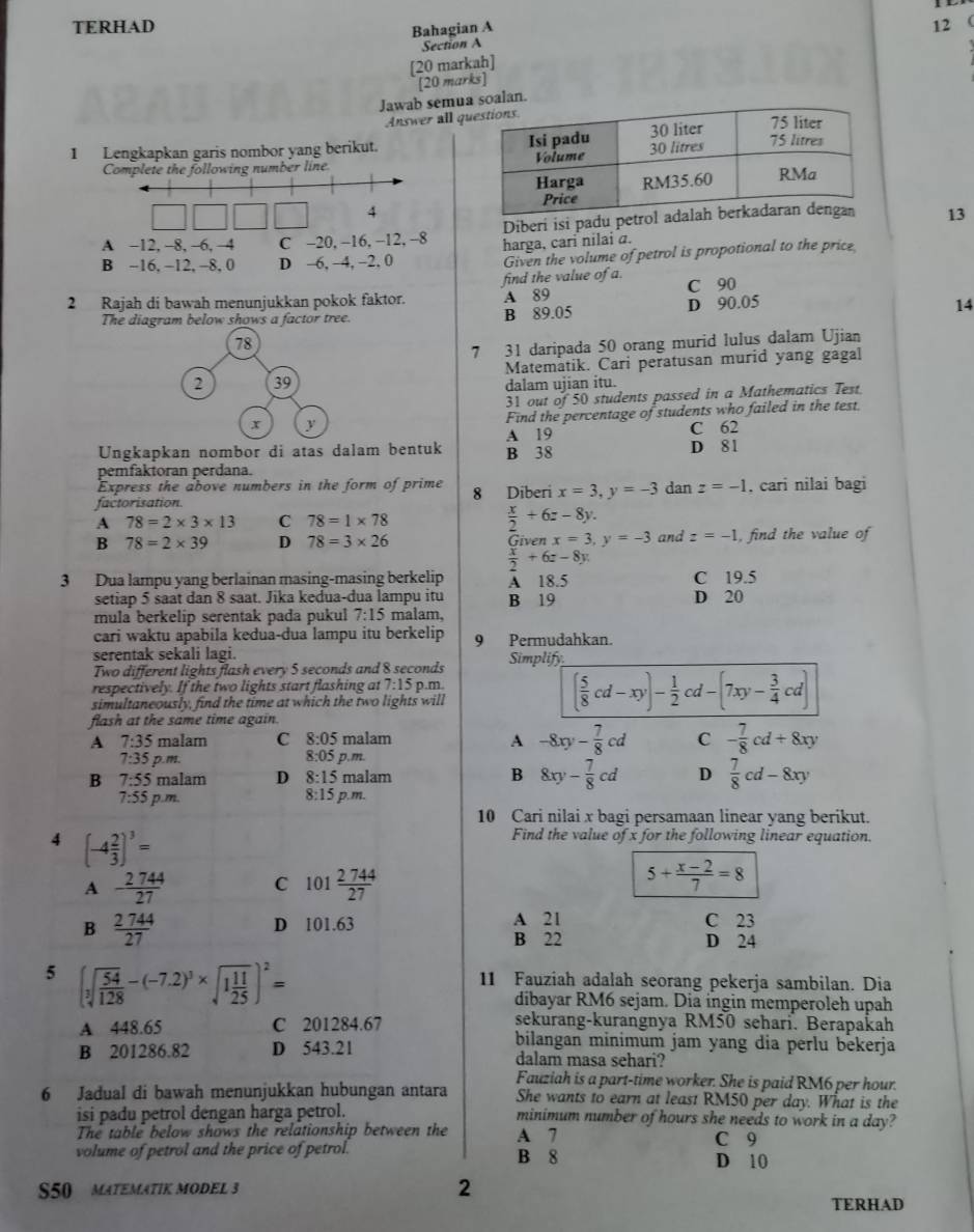 TERHAD 12
Bahagian A
Section A
[20 markah]
[20 marks]
Jawab semusoalan.
Answer all q
I Lengkapkan garis nombor yang berikut. 
Complete the following number line 
4
Diberi isi padu petro 13
A −12, -8, -6, -4 C -20, −16, −12, −8 harga, cari nilai a.
B −16. −12, -8. 0 D -6, −4, −2. 0
Given the volume of petrol is propotional to the price
find the value of a.
2 Rajah di bawah menunjukkan pokok faktor. A 89 C 90
D 90.05
The diagram below shows a factor tree. B 89.05 14
78
7 31 daripada 50 orang murid lulus dalam Ujian
2 39 Matematik. Cari peratusan murid yang gagal
dalam ujian itu.
31 out of 50 students passed in a Mathematics Test
x y
Find the percentage of students who failed in the test.
A 19 C 62
Ungkapkan nombor di atas dalam bentuk B 38
D 81
pemfaktoran perdana.
Express the above numbers in the form of prime 8 Diberi x=3,y=-3 dan z=-1. cari nilai bagi
factorisation.
A 78=2* 3* 13 C 78=1* 78  x/2 +6z-8y.
B 78=2* 39 D 78=3* 26 Given x=3,y=-3 and z=-1 , find the value of
 x/2 +6z-8y.
3 Dua lampu yang berlainan masing-masing berkelip A 18.5 C 19.5
setiap 5 saat dan 8 saat. Jika kedua-dua lampu itu B 19 D 20
mula berkelip serentak pada pukul 7:15 malam,
cari waktu apabila kedua-dua lampu itu berkelip 9 Permudahkan.
serentak sekali lagi.
Two different lights flash every 5 seconds and 8 seconds Simplify
respectively. If the two lights start flashing at 7:15 p.m.
simultaneously, find the time at which the two lights will
( 5/8 cd-xy)- 1/2 cd-(7xy- 3/4 cd)
flash at the same time again.
A 7:35 malam C 8:05 malam A -8xy- 7/8 cd C - 7/8 cd+8xy
7:35 p.m 8:05 p.m.
B 7:55 malam D 8:15 malam B 8xy- 7/8 cd D  7/8 cd-8xy
7:55 p.m. 8:15 p. m.
10 Cari nilai x bagi persamaan linear yang berikut.
4 (-4 2/3 )^3=
Find the value of x for the following linear equation.
A - 2744/27  101  2744/27  5+ (x-2)/7 =8
C
B  2744/27  D 101.63 A 21 C 23
B 22 D 24
5 (sqrt[3](frac 54)128-(-7.2)^3* sqrt(1frac 11)25)^2=
11 Fauziah adalah seorang pekerja sambilan. Dia
dibayar RM6 sejam. Dia ingin memperoleh upah
sekurang-kurangnya RM50 sehari. Berapakah
A 448.65 C 201284.67 bilangan minimum jam yang dia perlu bekerja
B 201286.82 D 543.21 dalam masa sehari?
Fauziah is a part-time worker. She is paid RM6 per hour.
6 Jadual di bawah menunjukkan hubungan antara She wants to earn at least RM50 per day. What is the
isi padu petrol dengan harga petrol. minimum number of hours she needs to work in a day?
The table below shows the relationship between the A 7 C 9
volume of petrol and the price of petrol. B 8 D 10
S50 MATEMATIK MODEL 3
2
TERHAD