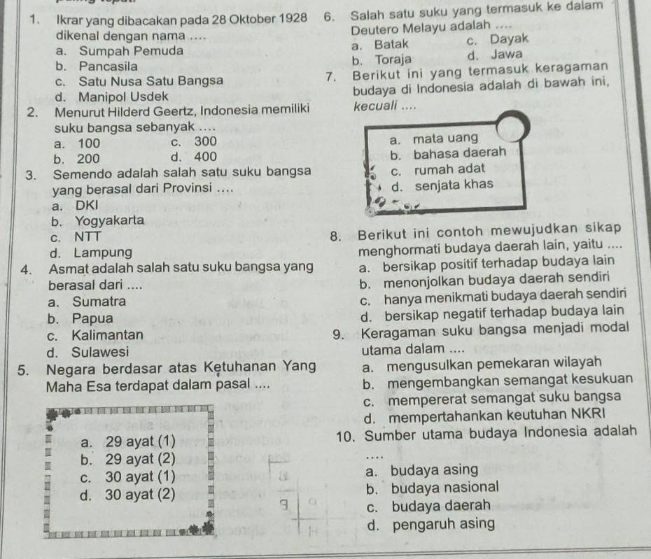 Ikrar yang dibacakan pada 28 Oktober 1928 6. Salah satu suku yang termasuk ke dalam
dikenal dengan nama .... Deutero Melayu adalah ....
a. Sumpah Pemuda a. Batak c. Dayak
b. Pancasila b. Toraja d、 Jawa
c. Satu Nusa Satu Bangsa 7. Berikut ini yang termasuk keragaman
d. Manipol Usdek budaya di Indonesia adalah di bawah ini,
2. Menurut Hilderd Geertz, Indonesia memiliki kecuali ....
suku bangsa sebanyak ....
a. 100 c. 300 a. mata uang
b. 200 d. 400
b. bahasa daerah
3. Semendo adalah salah satu suku bangsa
c. rumah adat
yang berasal dari Provinsi .... d. senjata khas
a. DKI
b. Yogyakarta
c. NTT 8. Berikut ini contoh mewujudkan sikap
d. Lampung
menghormati budaya daerah lain, yaitu ....
4. Asmat adalah salah satu suku bangsa yang a. bersikap positif terhadap budaya lain
berasal dari ....
b. menonjolkan budaya daerah sendiri
a. Sumatra
c. hanya menikmati budaya daerah sendiri
b. Papua d. bersikap negatif terhadap budaya lain
c. Kalimantan 9. Keragaman suku bangsa menjadi modal
d. Sulawesi utama dalam ....
5. Negara berdasar atas Kętuhanan Yang a. mengusulkan pemekaran wilayah
Maha Esa terdapat dalam pasal .... b. mengembangkan semangat kesukuan
c. mempererat semangat suku bangsa
d. mempertahankan keutuhan NKRI
a. 29 ayat (1) 10. Sumber utama budaya Indonesia adalah
b. 29 ayat (2)
c. 30 ayat (1) a. budaya asing
d. 30 ayat (2) b. budaya nasional
c. budaya daerah
d. pengaruh asing