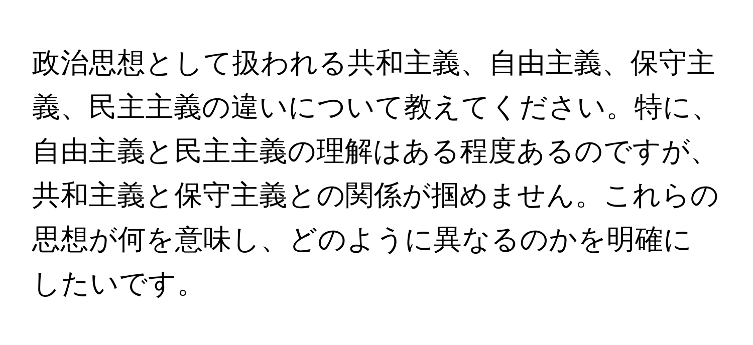 政治思想として扱われる共和主義、自由主義、保守主義、民主主義の違いについて教えてください。特に、自由主義と民主主義の理解はある程度あるのですが、共和主義と保守主義との関係が掴めません。これらの思想が何を意味し、どのように異なるのかを明確にしたいです。