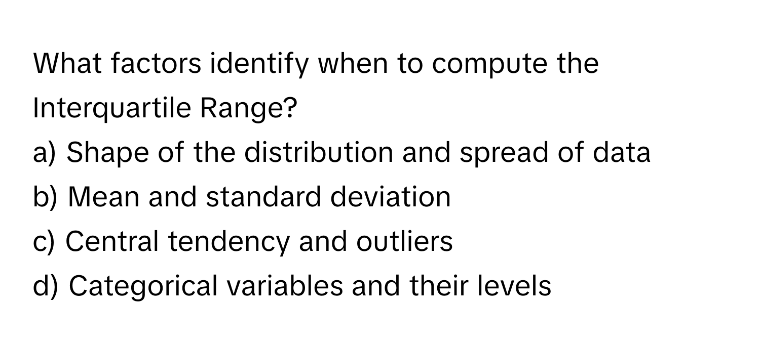 What factors identify when to compute the Interquartile Range?

a) Shape of the distribution and spread of data
b) Mean and standard deviation
c) Central tendency and outliers
d) Categorical variables and their levels