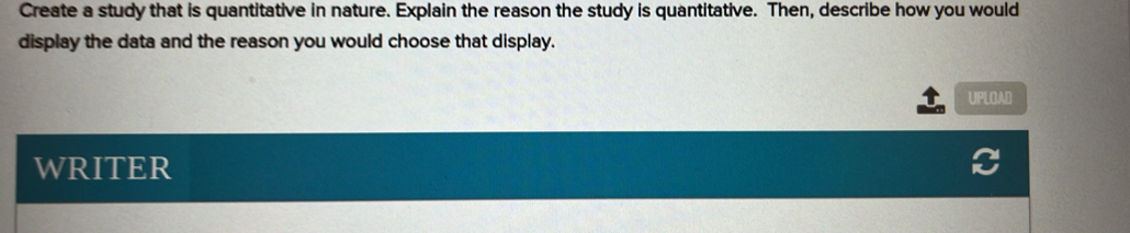 Create a study that is quantitative in nature. Explain the reason the study is quantitative. Then, describe how you would 
display the data and the reason you would choose that display. 
UPLOAD 
WRITER