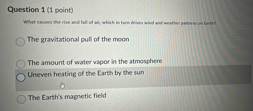 What causes the rise and fall of air, which in turn drives wind and weather patterns on Earth?
The gravitational pull of the moon
The amount of water vapor in the atmosphere
Uneven heating of the Earth by the sun
The Earth's magnetic field