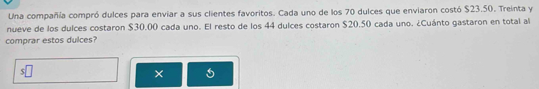 Una compañía compró dulces para enviar a sus clientes favoritos. Cada uno de los 70 dulces que enviaron costó $23.50. Treinta y 
nueve de los dulces costaron $30.00 cada uno. El resto de los 44 dulces costaron $20.50 cada uno. ¿Cuánto gastaron en total al 
comprar estos dulces? 
×