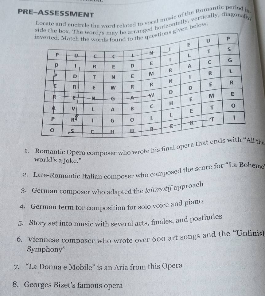 PRE-ASSESSMENT
Locate and encircle the word related to vocal music of the Romantic period in
d horizontally, vertically, diagonally/
ven below.
1. Romantic Opera composer who wrote his final opera thathe
world’s a joke.”
2. Late-Romantic Italian composer who composed the score for “La Boheme
3. German composer who adapted the leitmotif approach
4. German term for composition for solo voice and piano
5. Story set into music with several acts, finales, and postludes
6. Viennese composer who wrote over 600 art songs and the “Unfinisl
Symphony”
7. “La Donna e Mobile” is an Aria from this Opera
8. Georges Bizet’s famous opera