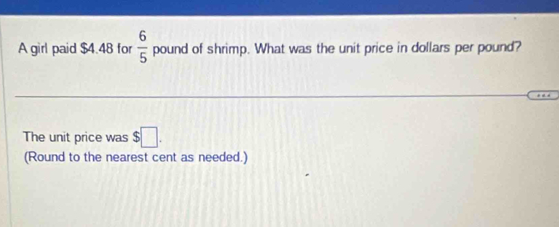 A girl paid $4.48 for  6/5  pound of shrimp. What was the unit price in dollars per pound? 
The unit price was $□. 
(Round to the nearest cent as needed.)