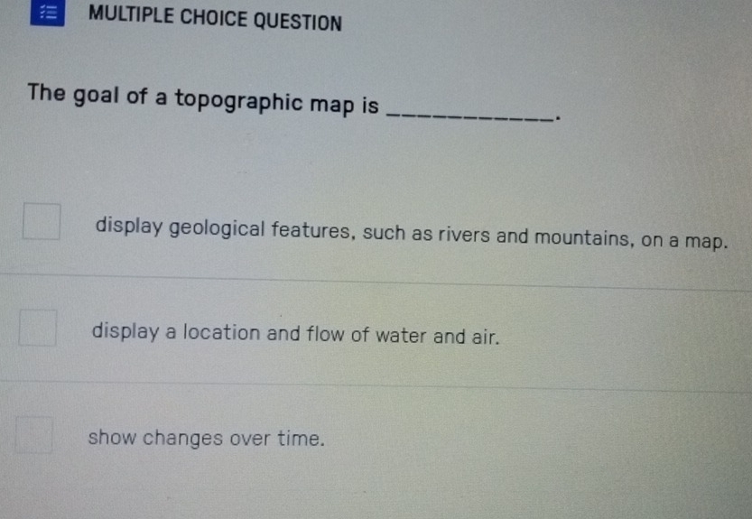 QUESTION 
The goal of a topographic map is _. 
display geological features, such as rivers and mountains, on a map. 
display a location and flow of water and air. 
show changes over time.