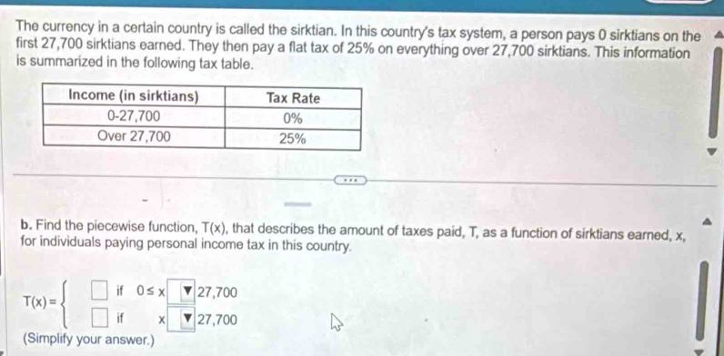 The currency in a certain country is called the sirktian. In this country's tax system, a person pays 0 sirktians on the 
first 27,700 sirktians earned. They then pay a flat tax of 25% on everything over 27,700 sirktians. This information 
is summarized in the following tax table. 
b. Find the piecewise function, T(x) , that describes the amount of taxes paid, T, as a function of sirktians earned, x, 
for individuals paying personal income tax in this country.
T(x)=beginarrayl □ if0≤ x□ 27,700 □ ifx□ 27,700endarray.
(Simplify your answer.)