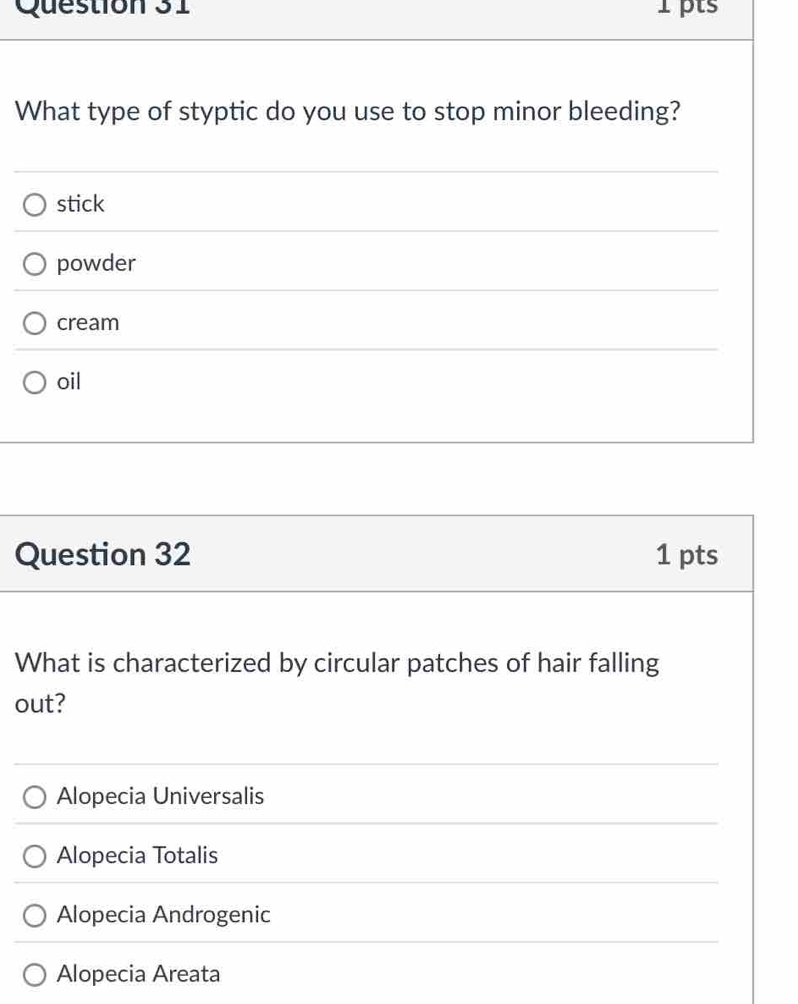 What type of styptic do you use to stop minor bleeding?
stick
powder
cream
oil
Question 32 1 pts
What is characterized by circular patches of hair falling
out?
Alopecia Universalis
Alopecia Totalis
Alopecia Androgenic
Alopecia Areata