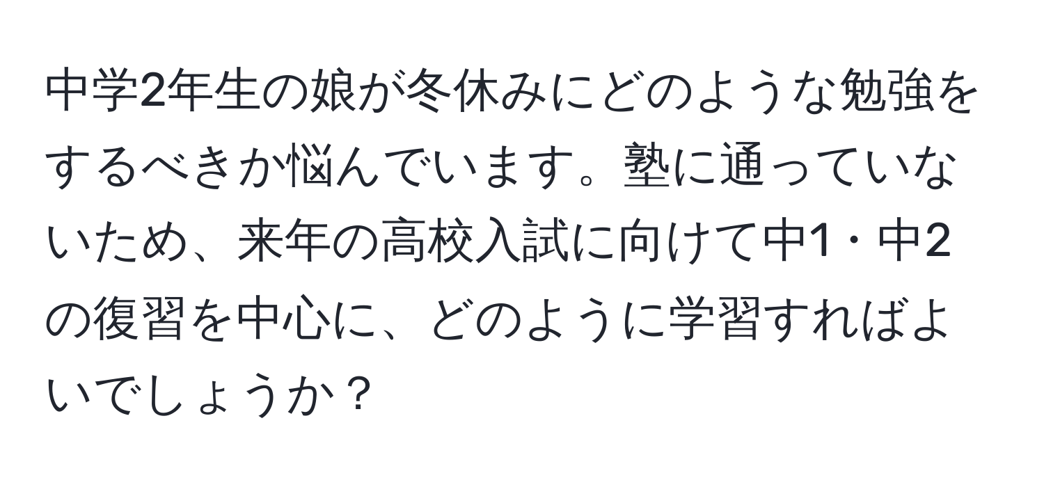 中学2年生の娘が冬休みにどのような勉強をするべきか悩んでいます。塾に通っていないため、来年の高校入試に向けて中1・中2の復習を中心に、どのように学習すればよいでしょうか？