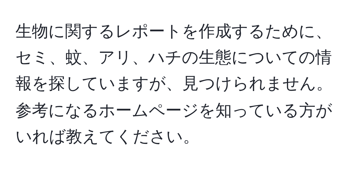 生物に関するレポートを作成するために、セミ、蚊、アリ、ハチの生態についての情報を探していますが、見つけられません。参考になるホームページを知っている方がいれば教えてください。