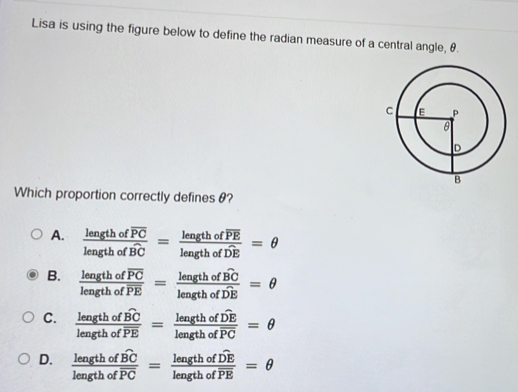 Lisa is using the figure below to define the radian measure of a central angle, θ.
Which proportion correctly definesθ?
A. frac lengthofoverline PClengthofoverline BC=frac lengthofoverline PElengthofoverline DE=θ
B. frac lengthofoverline PClengthofoverline PE=frac lengthofoverline BClengthofoverline DE=θ
C. frac lengthofwidehat BClengthofoverline PE=frac lengthofoverline DElengthofoverline PC=θ
D. frac lengthofwidehat BClengthofoverline PC=frac lengthofoverline DElengthofoverline PE=θ