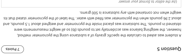 A student was asked to calculate the specific gravity of a substance using the pycnometer method, 
however, the weighing balance was accidentally set to pounds (lb) so all weight measurements were 
obtained in pounds. The substance was placed inside the pycnometer and weighed about 1.5 pounds, and 
about 2.96 pounds when the pycnometer was filled with water. The label of the pycnometer stated that its 
weight when not contained with any substance is 500 grams. 
Use the editor to format vour answer