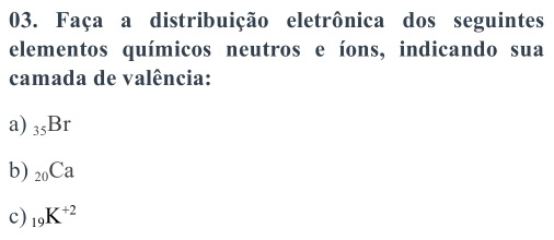 Faça a distribuição eletrônica dos seguintes 
elementos químicos neutros e íons, indicando sua 
camada de valência: 
a) _35Br
b) _20Ca
c) _19K^(+2)