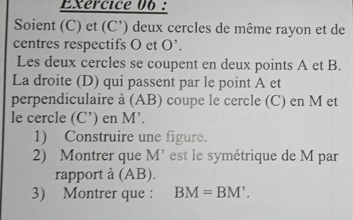 Exércice 06 : 
Soient (C) et (C’) deux cercles de même rayon et de 
centres respectifs O et O'. 
Les deux cercles se coupent en deux points A et B. 
La droite (D) qui passent par le point A et 
perpendiculaire à (AB) coupe le cercle (C) en M et 
le cercle (C’) en M’. 
1) Construire une figure. 
2) Montrer que M’ est le symétrique de M par 
rapport à (AB). 
3) Montrer que : BM=BM'.