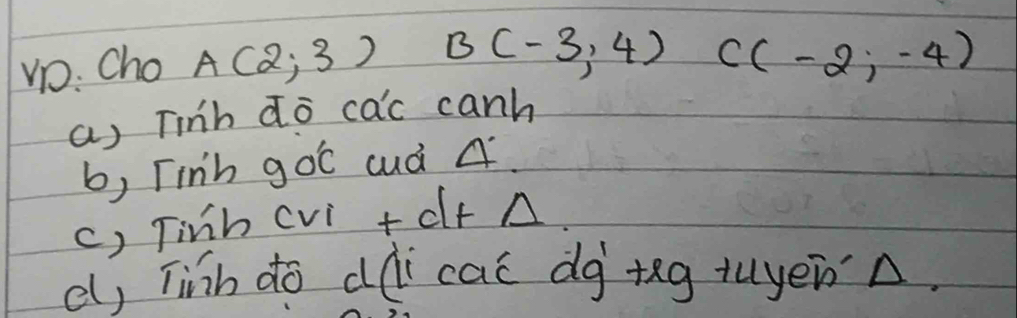 Vo: Cho A(2,3) B(-3,4) C(-2,-4)
a) Tinb do cac canh 
b, Tinh goC cuà A. 
c) Tinh cvi + df A 
e, Tinh do dài cai dg +ng tuyenn.