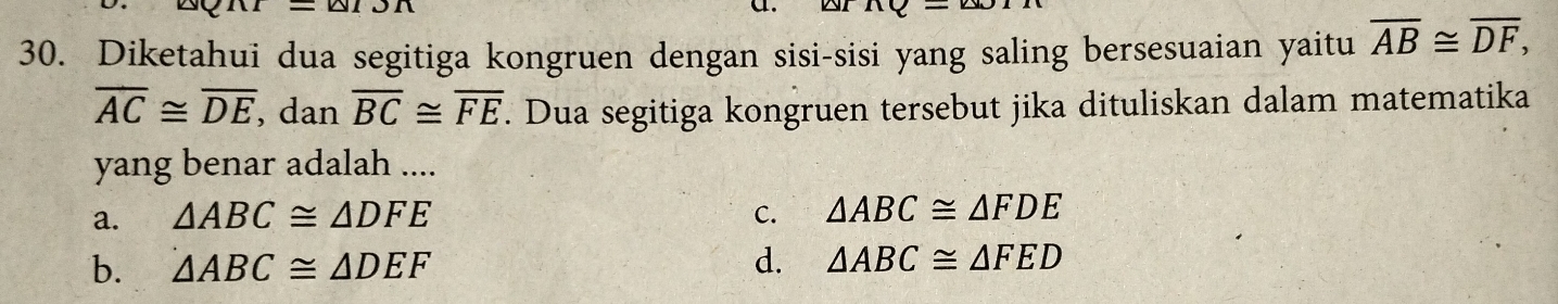 Diketahui dua segitiga kongruen dengan sisi-sisi yang saling bersesuaian yaitu overline AB≌ overline DF,
overline AC≌ overline DE , dan overline BC≌ overline FE. Dua segitiga kongruen tersebut jika dituliskan dalam matematika
yang benar adalah ....
a. △ ABC≌ △ DFE C. △ ABC≌ △ FDE
b. △ ABC≌ △ DEF d. △ ABC≌ △ FED